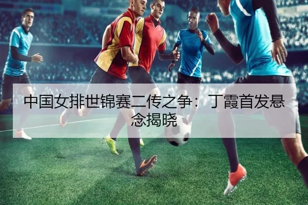 中国女排世锦赛二传之争：丁霞首发悬念揭晓